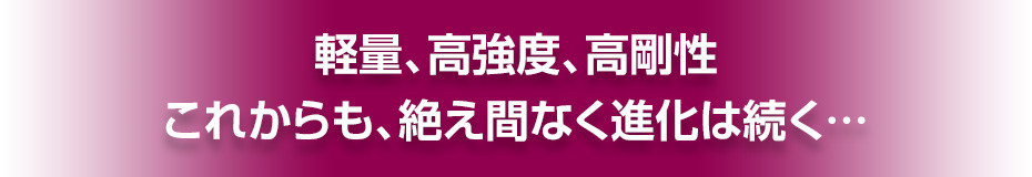 軽量、高強度、高剛性　これからも、絶え間なく進化は続く…