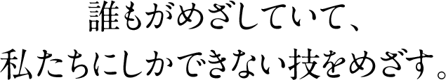 誰もがめざしていて、私たちにしかできない技をめざす。