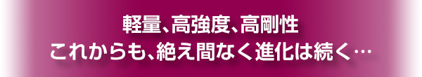 軽量、高強度、高剛性　これからも、絶え間なく進化は続く…